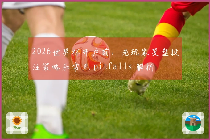 2026世界杯开户前，老玩家复盘投注策略和常见 pitfalls 解析