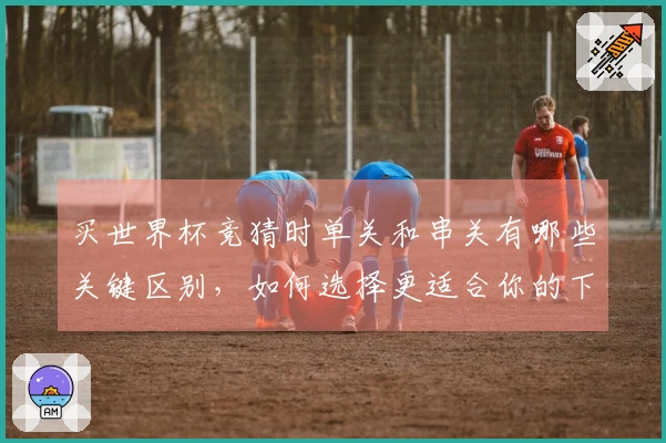 买世界杯竞猜时单关和串关有哪些关键区别，如何选择更适合你的下注方式？