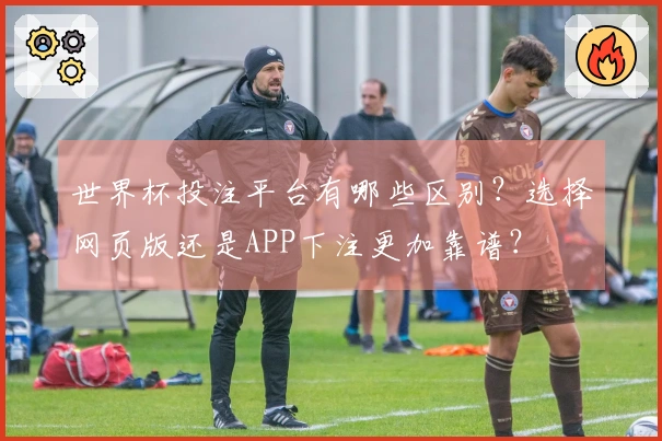 世界杯投注平台有哪些区别？选择网页版还是APP下注更加靠谱？